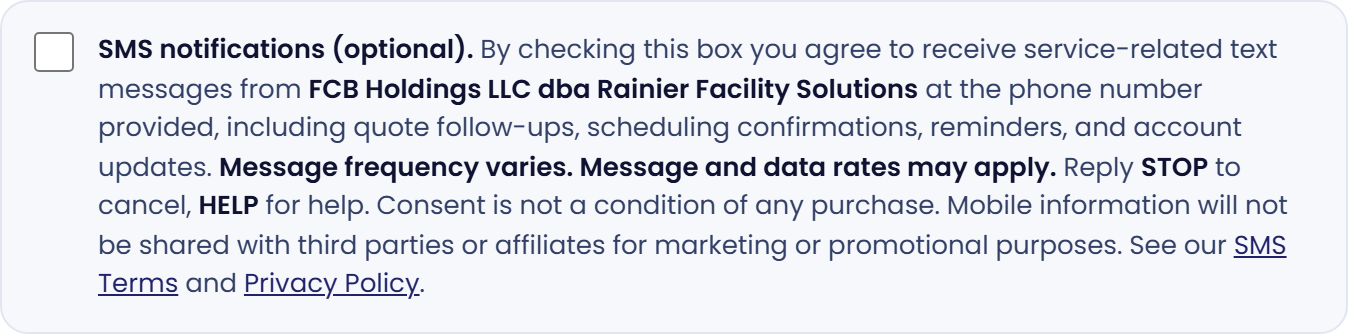 Close-up of the SMS consent checkbox in its default unchecked state, with the full disclosure text reading: SMS notifications (optional). By checking this box you agree to receive service-related text messages from FCB Holdings LLC dba Rainier Facility Solutions at the phone number provided, including quote follow-ups, scheduling confirmations, reminders, and account updates. Message frequency varies. Message and data rates may apply. Reply STOP to cancel, HELP for help. Consent is not a condition of any purchase. Mobile information will not be shared with third parties or affiliates for marketing or promotional purposes. See our SMS Terms and Privacy Policy.